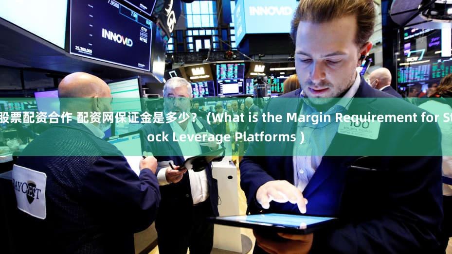 股票配资合作 配资网保证金是多少？ (What is the Margin Requirement for Stock Leverage Platforms )