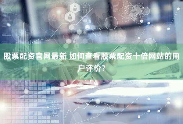 股票配资官网最新 如何查看股票配资十倍网站的用户评价？