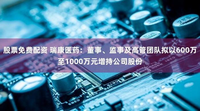 股票免费配资 瑞康医药：董事、监事及高管团队拟以600万至1000万元增持公司股份