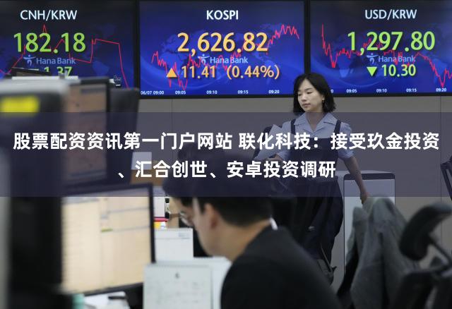 股票配资资讯第一门户网站 联化科技：接受玖金投资、汇合创世、安卓投资调研