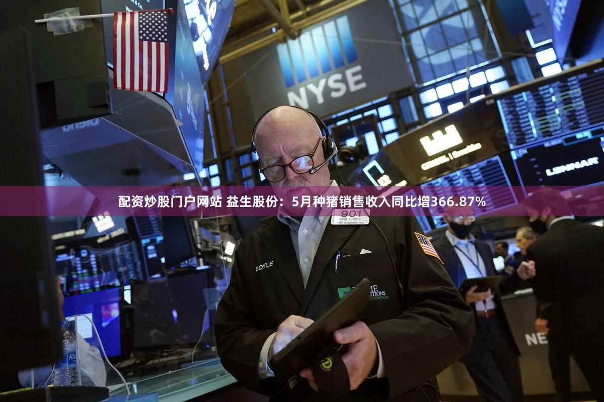 配资炒股门户网站 益生股份：5月种猪销售收入同比增366.87%
