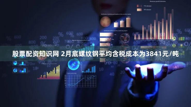 股票配资知识网 2月底螺纹钢平均含税成本为3841元/吨