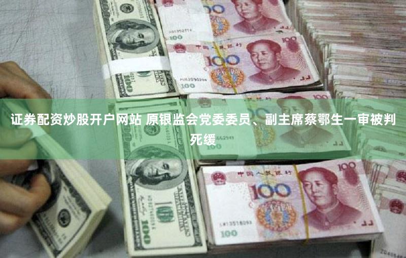 证券配资炒股开户网站 原银监会党委委员、副主席蔡鄂生一审被判死缓