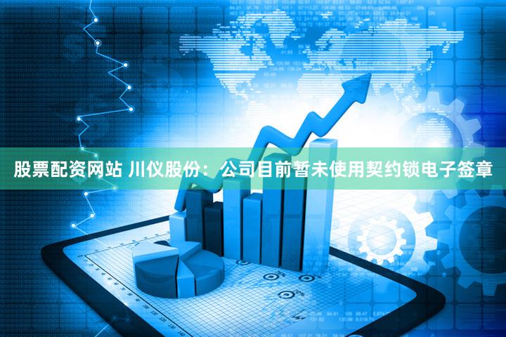 股票配资网站 川仪股份：公司目前暂未使用契约锁电子签章