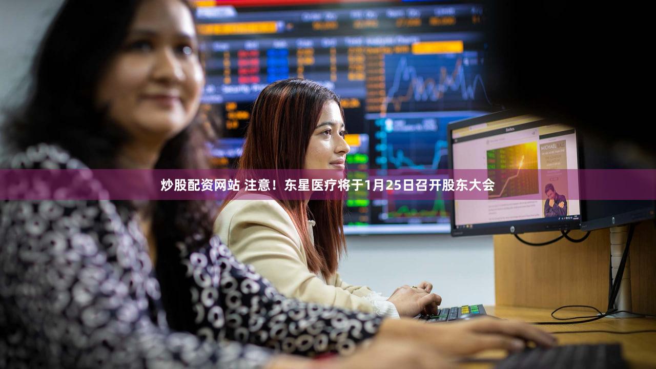 炒股配资网站 注意！东星医疗将于1月25日召开股东大会
