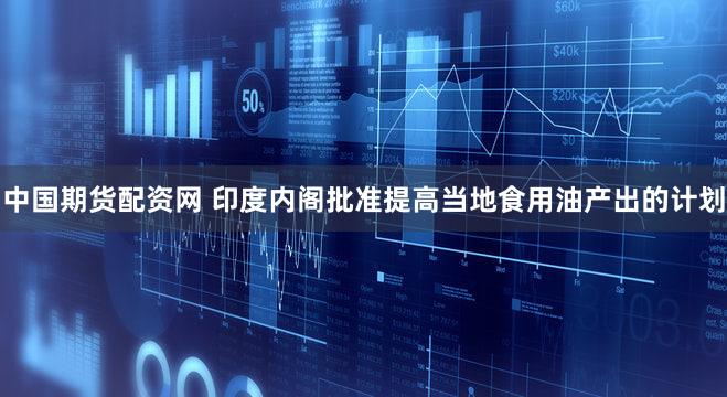 中国期货配资网 印度内阁批准提高当地食用油产出的计划