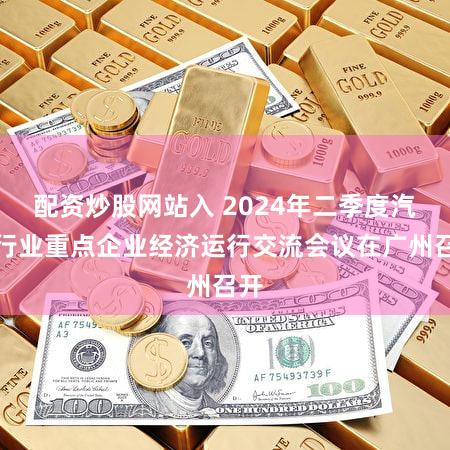 配资炒股网站入 2024年二季度汽车行业重点企业经济运行交流会议在广州召开