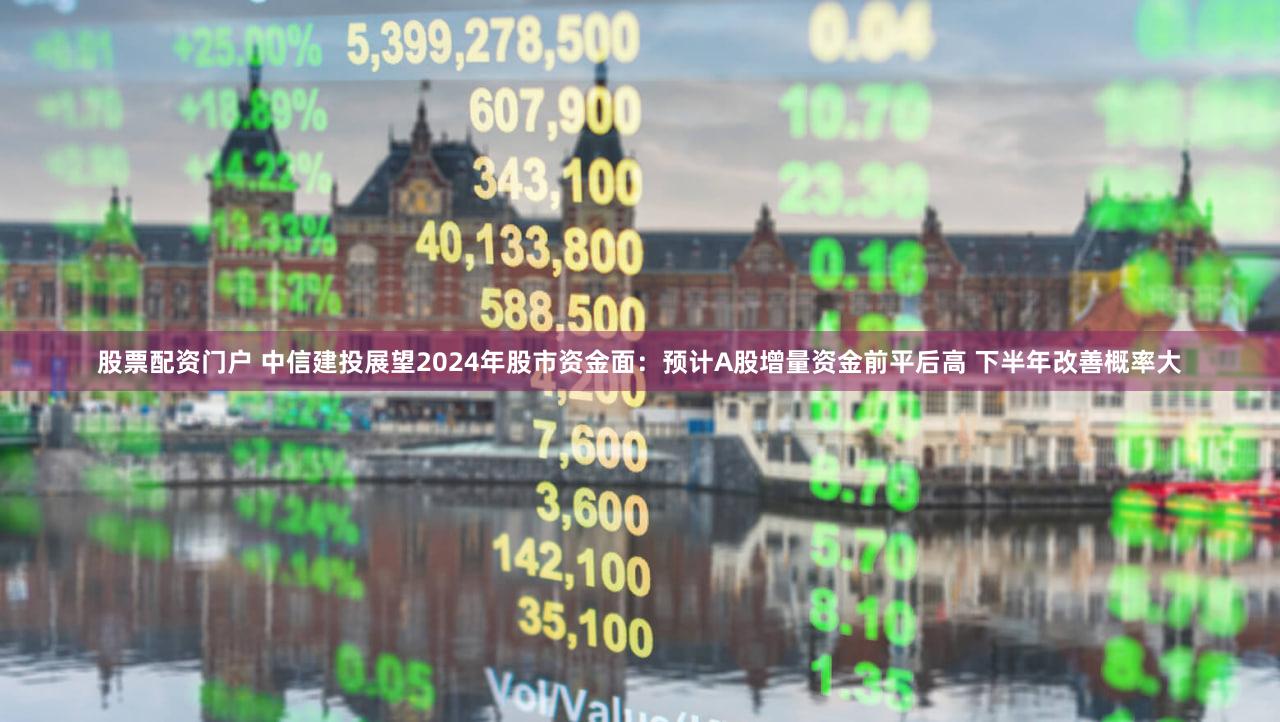 股票配资门户 中信建投展望2024年股市资金面：预计A股增量资金前平后高 下半年改善概率大