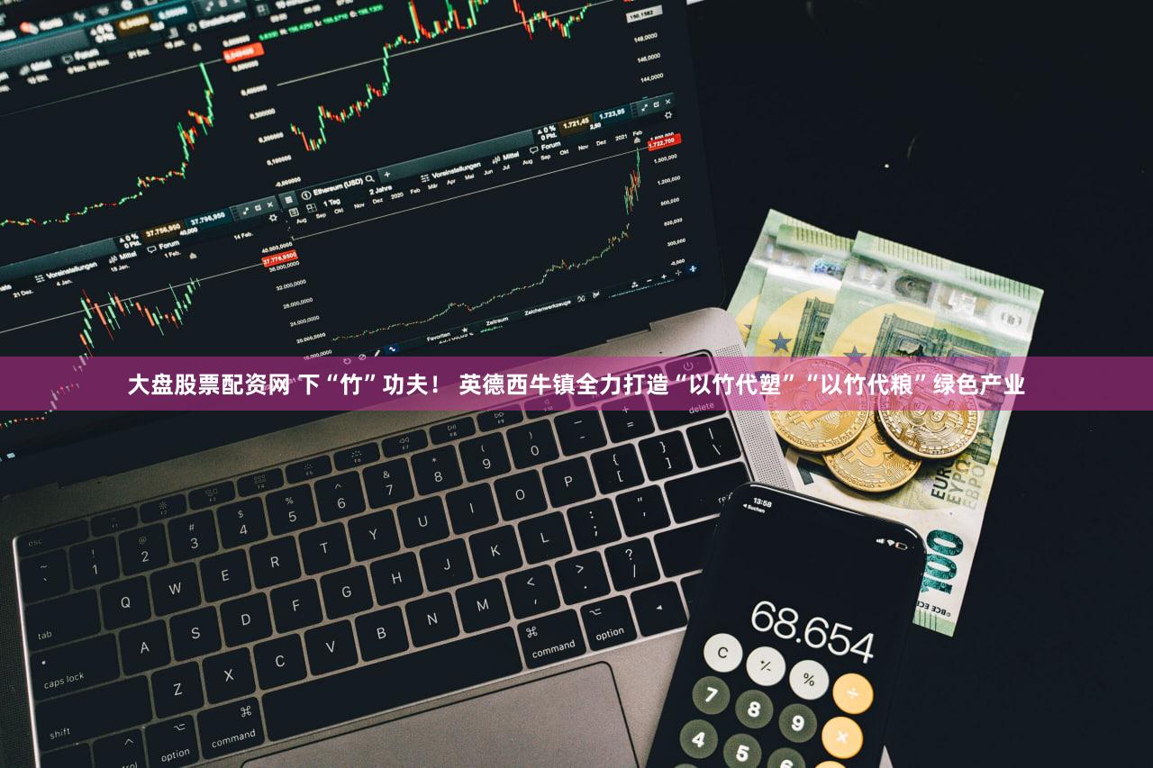大盘股票配资网 下“竹”功夫！ 英德西牛镇全力打造“以竹代塑”“以竹代粮”绿色产业