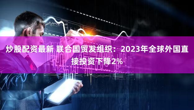 炒股配资最新 联合国贸发组织：2023年全球外国直接投资下降2%