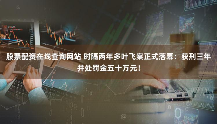 股票配资在线查询网站 时隔两年多叶飞案正式落幕：获刑三年并处罚金五十万元！