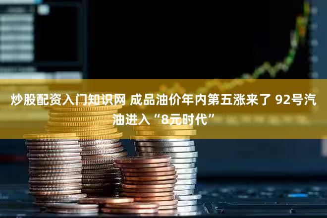 炒股配资入门知识网 成品油价年内第五涨来了 92号汽油进入“8元时代”