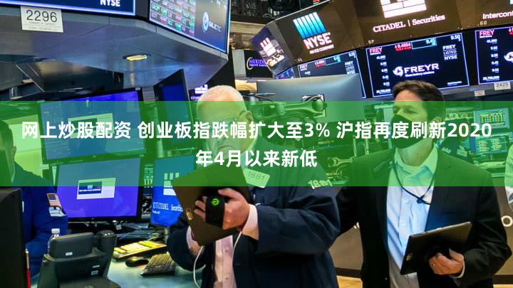 网上炒股配资 创业板指跌幅扩大至3% 沪指再度刷新2020年4月以来新低