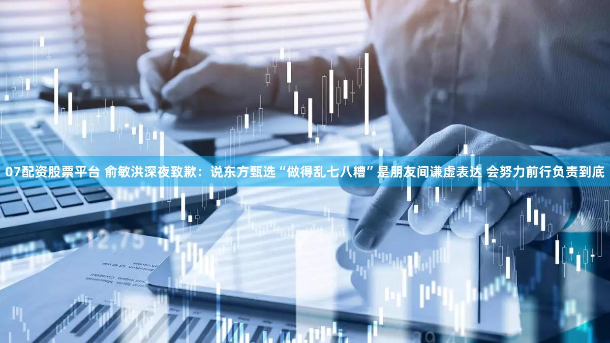 07配资股票平台 俞敏洪深夜致歉：说东方甄选“做得乱七八糟”是朋友间谦虚表达 会努力前行负责到底