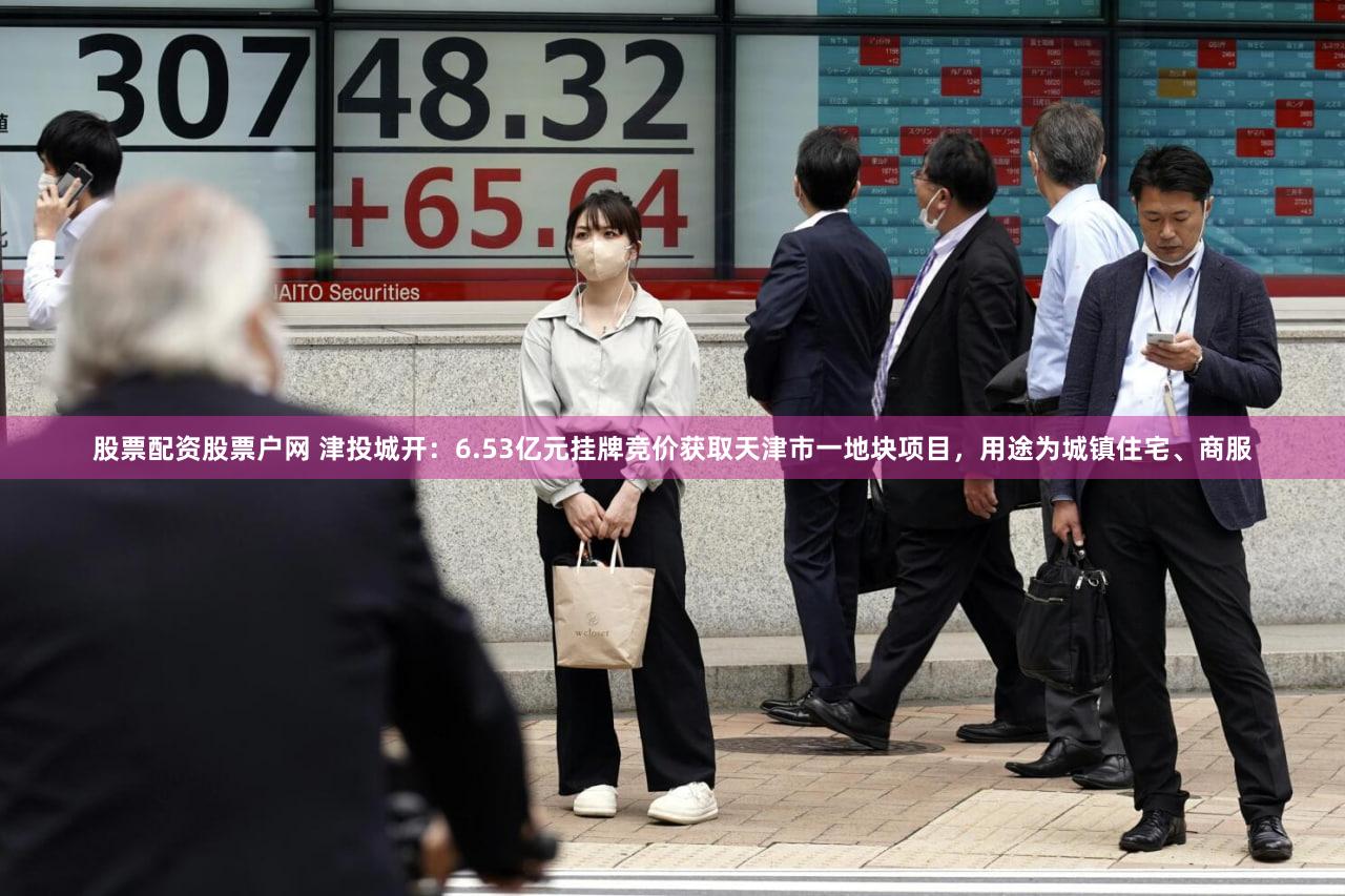股票配资股票户网 津投城开：6.53亿元挂牌竞价获取天津市一地块项目，用途为城镇住宅、商服