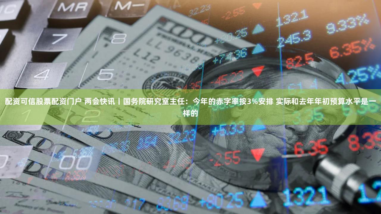 配资可信股票配资门户 两会快讯丨国务院研究室主任：今年的赤字率按3%安排 实际和去年年初预算水平是一样的