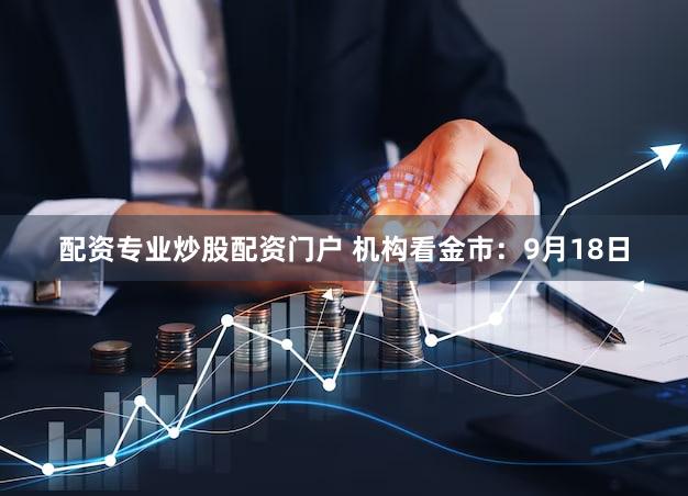 配资专业炒股配资门户 机构看金市：9月18日