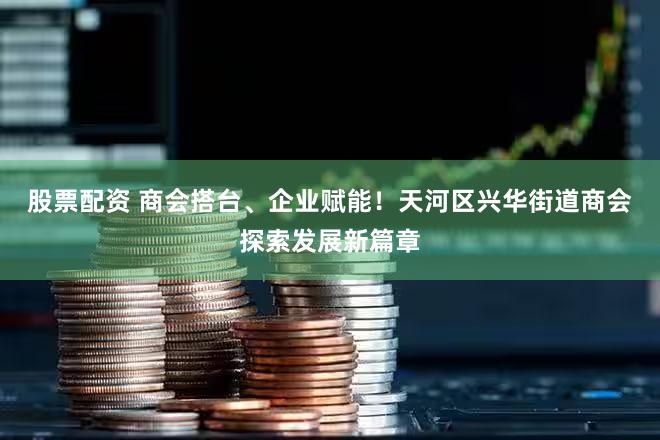 股票配资 商会搭台、企业赋能！天河区兴华街道商会探索发展新篇章