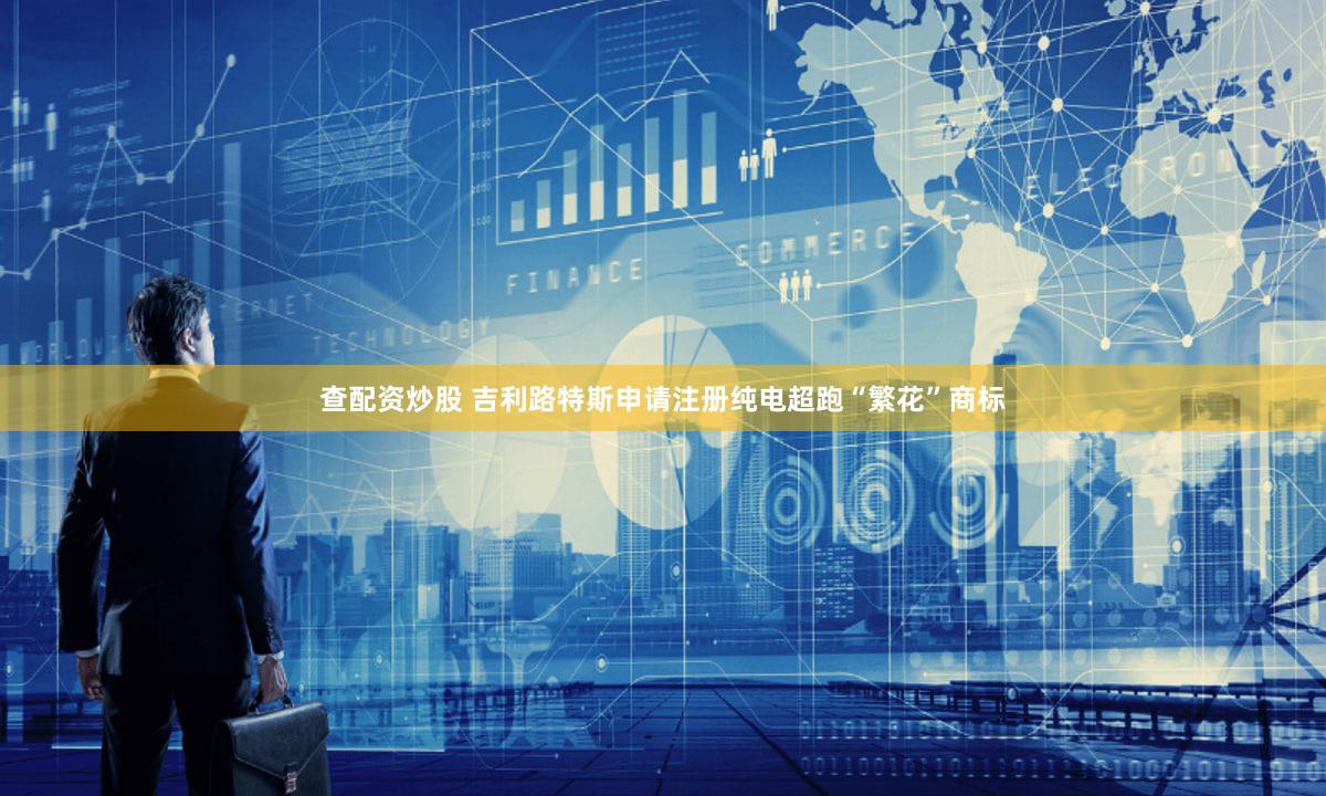 查配资炒股 吉利路特斯申请注册纯电超跑“繁花”商标