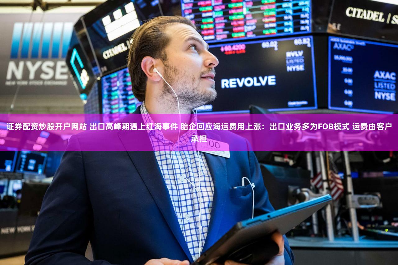 证券配资炒股开户网站 出口高峰期遇上红海事件 胎企回应海运费用上涨：出口业务多为FOB模式 运费由客户承担