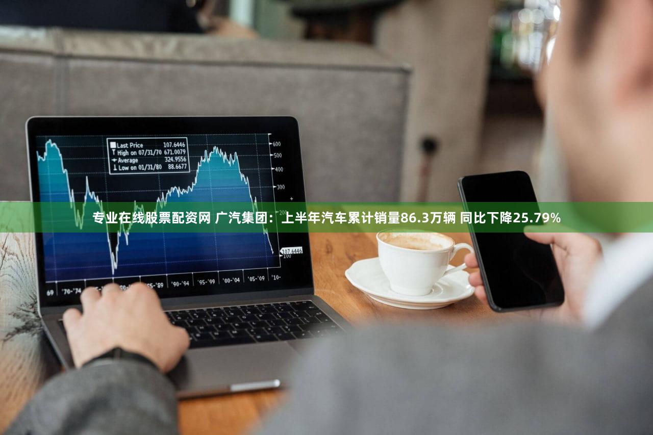 专业在线股票配资网 广汽集团：上半年汽车累计销量86.3万辆 同比下降25.79%