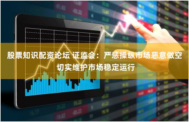 股票知识配资论坛 证监会：严惩操纵市场恶意做空 切实维护市场稳定运行