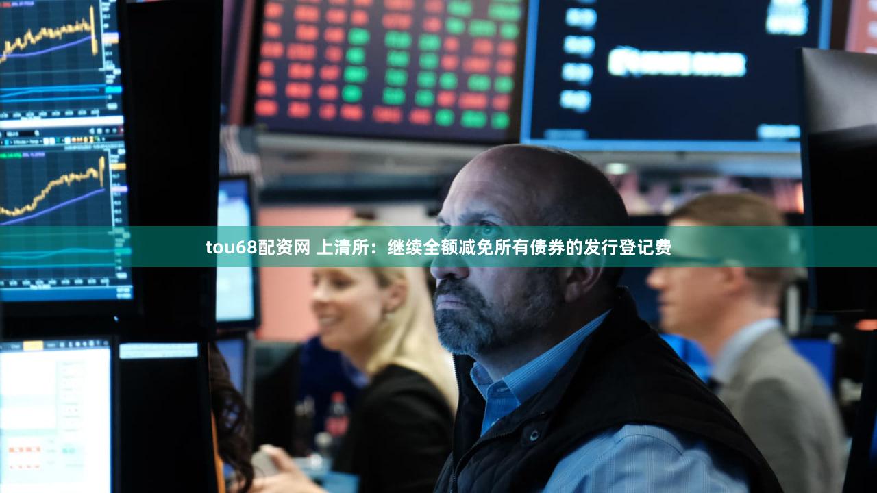 tou68配资网 上清所：继续全额减免所有债券的发行登记费