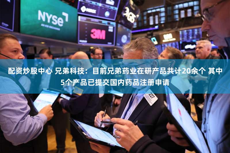 配资炒股中心 兄弟科技：目前兄弟药业在研产品共计20余个 其中5个产品已提交国内药品注册申请