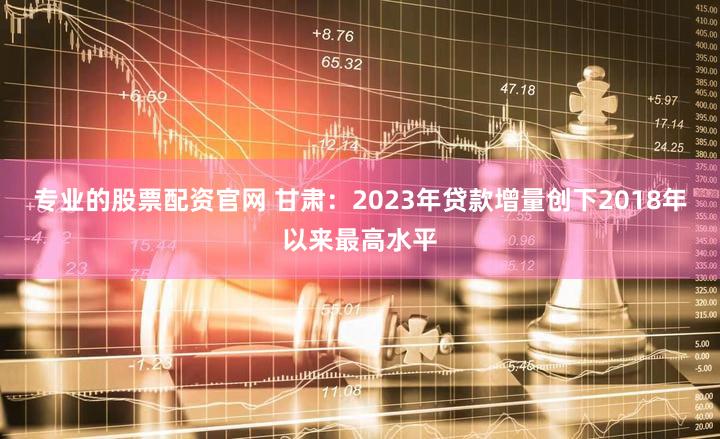 专业的股票配资官网 甘肃：2023年贷款增量创下2018年以来最高水平
