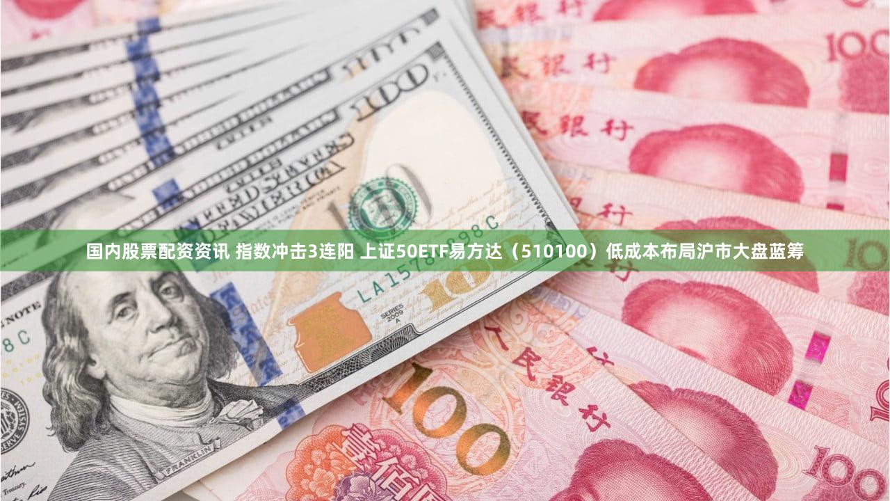 国内股票配资资讯 指数冲击3连阳 上证50ETF易方达（510100）低成本布局沪市大盘蓝筹