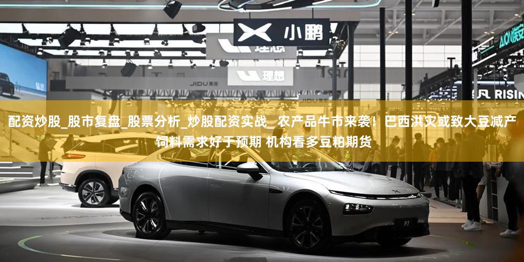 配资炒股_股市复盘_股票分析_炒股配资实战_ 农产品牛市来袭！巴西洪灾或致大豆减产 饲料需求好于预期 机构看多豆粕期货