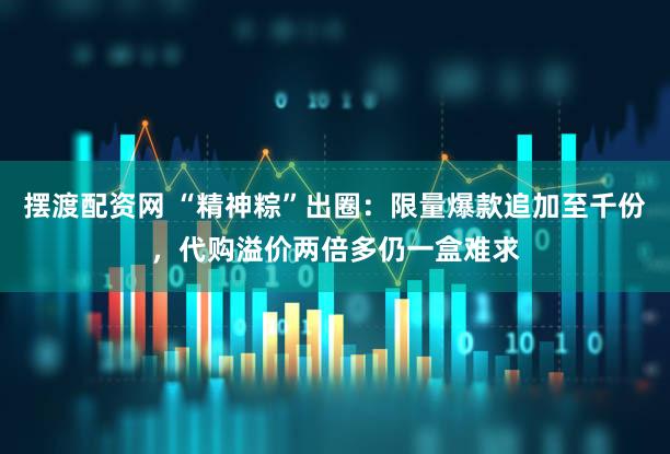 摆渡配资网 “精神粽”出圈：限量爆款追加至千份，代购溢价两倍多仍一盒难求