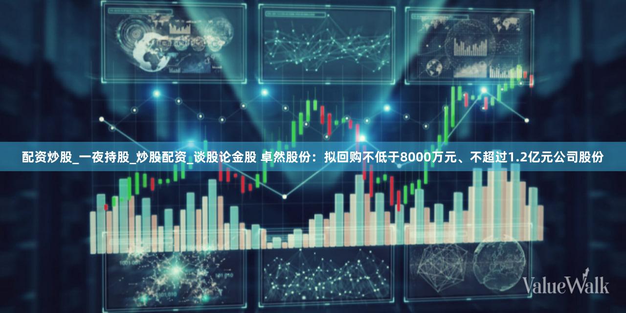 配资炒股_一夜持股_炒股配资_谈股论金股 卓然股份：拟回购不低于8000万元、不超过1.2亿元公司股份