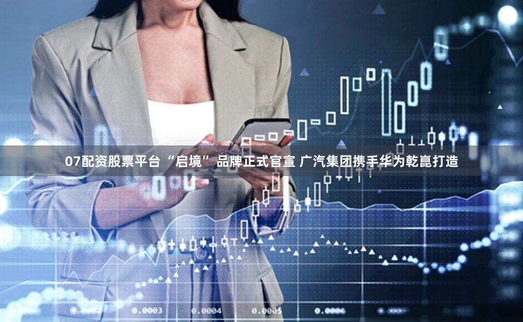 07配资股票平台 “启境” 品牌正式官宣 广汽集团携手华为乾崑打造