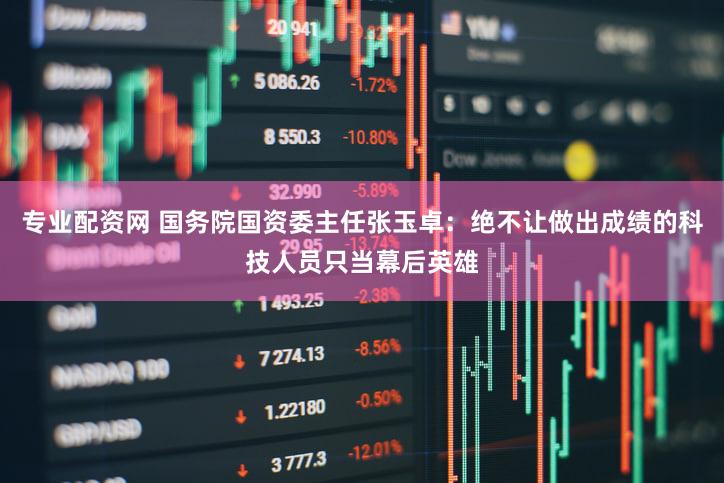 专业配资网 国务院国资委主任张玉卓：绝不让做出成绩的科技人员只当幕后英雄