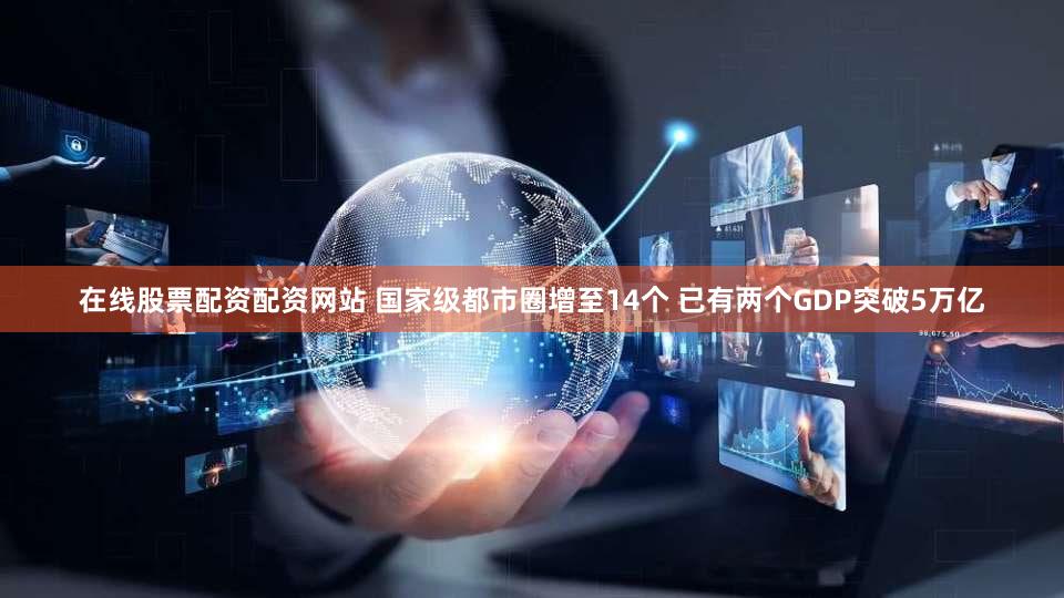 在线股票配资配资网站 国家级都市圈增至14个 已有两个GDP突破5万亿