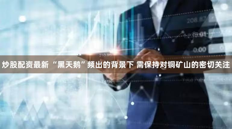 炒股配资最新 “黑天鹅”频出的背景下 需保持对铜矿山的密切关注
