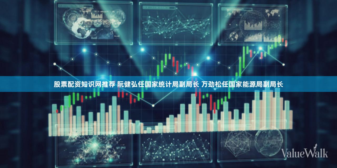 股票配资知识网推荐 阮健弘任国家统计局副局长 万劲松任国家能源局副局长