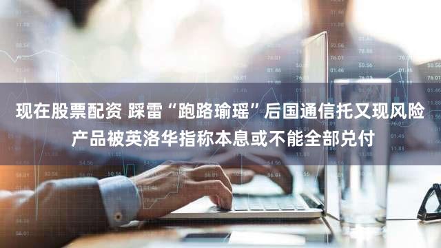 现在股票配资 踩雷“跑路瑜瑶”后国通信托又现风险 产品被英洛华指称本息或不能全部兑付