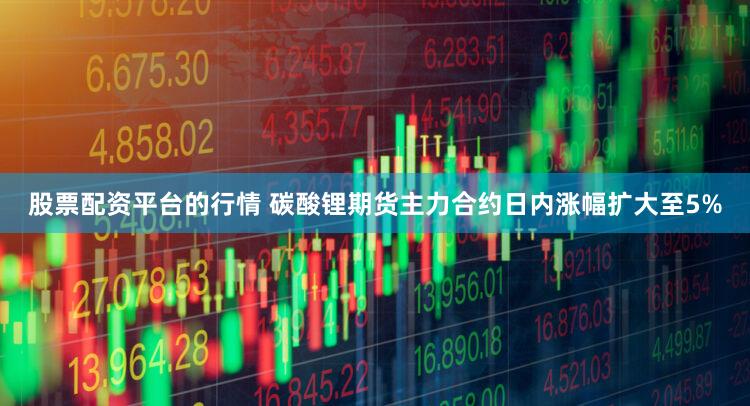 股票配资平台的行情 碳酸锂期货主力合约日内涨幅扩大至5%