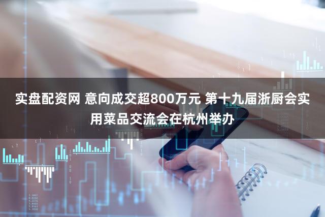 实盘配资网 意向成交超800万元 第十九届浙厨会实用菜品交流会在杭州举办