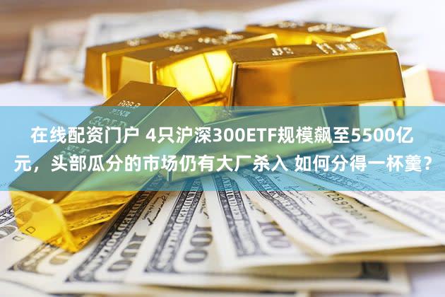 在线配资门户 4只沪深300ETF规模飙至5500亿元，头部瓜分的市场仍有大厂杀入 如何分得一杯羹？