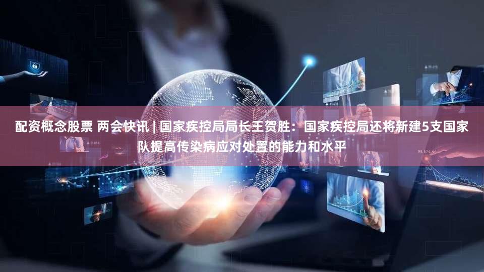 配资概念股票 两会快讯 | 国家疾控局局长王贺胜：国家疾控局还将新建5支国家队提高传染病应对处置的能力和水平