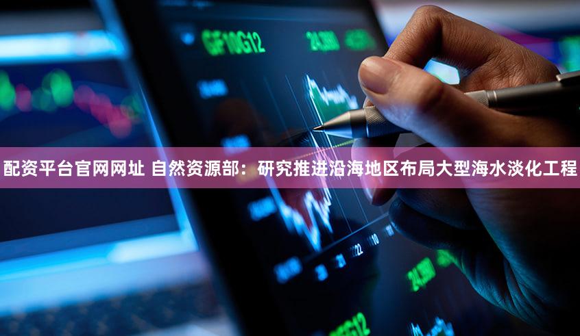 配资平台官网网址 自然资源部：研究推进沿海地区布局大型海水淡化工程