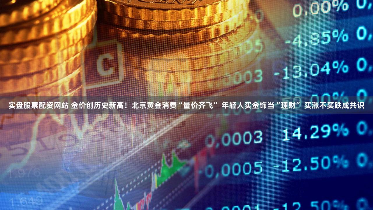 实盘股票配资网站 金价创历史新高！北京黄金消费“量价齐飞” 年轻人买金饰当“理财” 买涨不买跌成共识