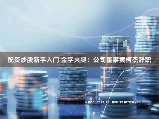 配资炒股新手入门 金字火腿：公司董事黄柯杰辞职