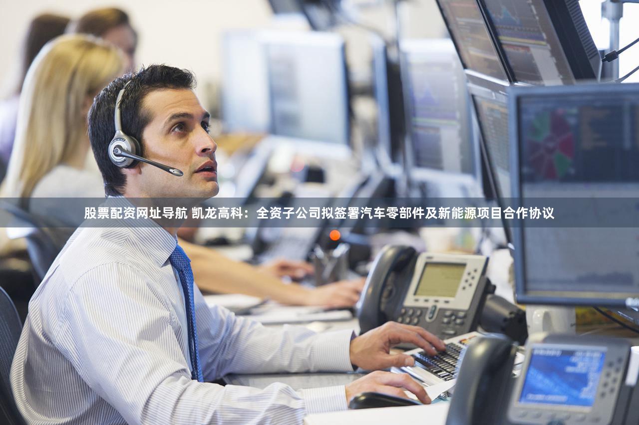 股票配资网址导航 凯龙高科：全资子公司拟签署汽车零部件及新能源项目合作协议