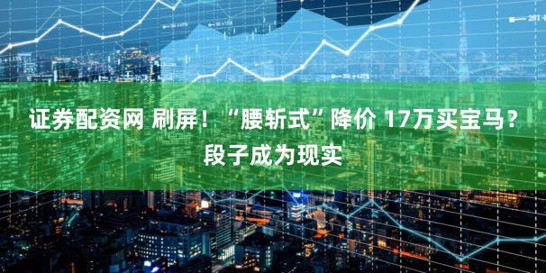 证券配资网 刷屏！“腰斩式”降价 17万买宝马？段子成为现实