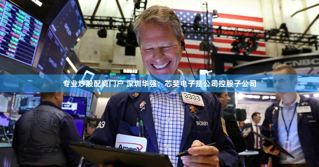 专业炒股配资门户 深圳华强：芯斐电子是公司控股子公司