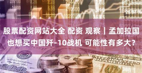 股票配资网站大全 配资 观察|孟加拉国也想买中国歼-10战机 可能性有多大?